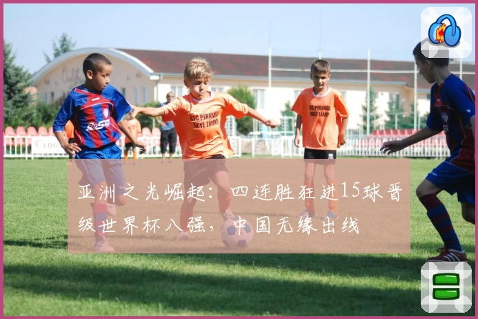 亚洲之光崛起：四连胜狂进15球晋级世界杯八强，中国无缘出线