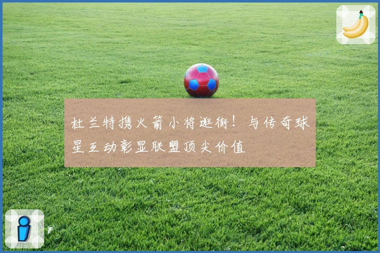 杜兰特携火箭小将逛街！与传奇球星互动彰显联盟顶尖价值