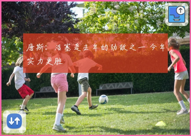 唐斯：活塞是去年的劲敌之一 今年实力更胜