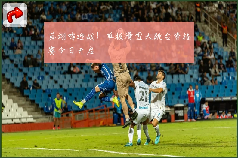 苏翊鸣迎战！单板滑雪大跳台资格赛今日开启