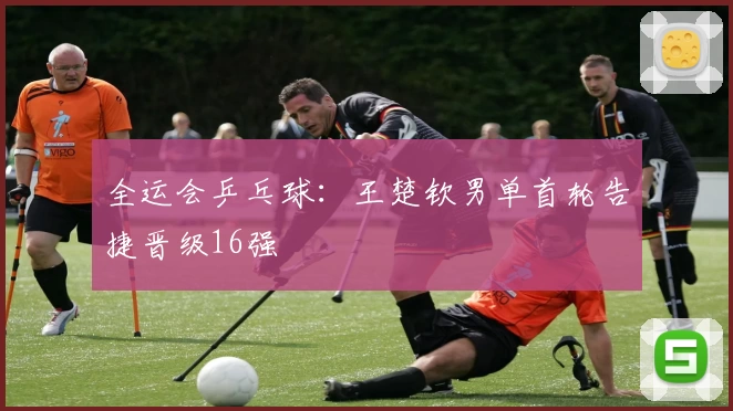 全运会乒乓球：王楚钦男单首轮告捷晋级16强