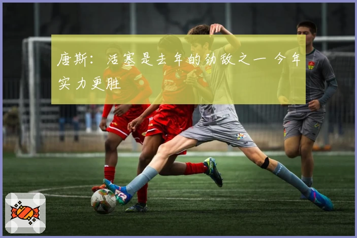 唐斯：活塞是去年的劲敌之一 今年实力更胜