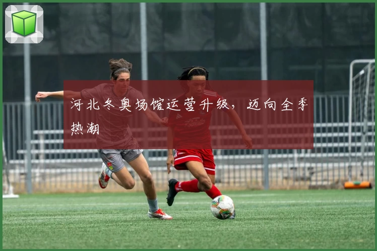 河北冬奥场馆运营升级，迈向全季热潮